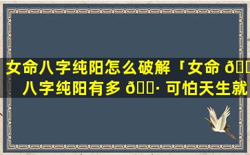 女命八字纯阳怎么破解「女命 🌴 八字纯阳有多 🕷 可怕天生就是女强人」